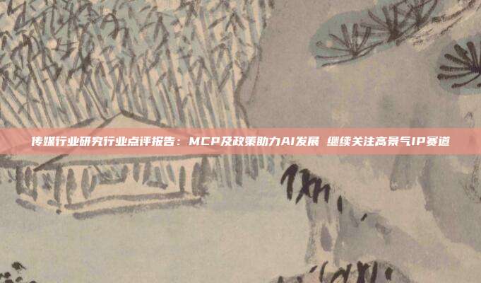 传媒行业研究行业点评报告:MCP及政策助力AI发展 继续关注高景气IP赛道