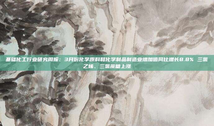 基础化工行业研究周报:3月份化学原料和化学制品制造业增加值同比增长8.8% 三氯乙烯、三氯蔗糖上涨