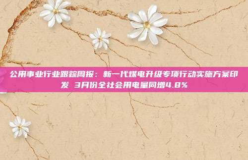 公用事业行业跟踪周报:新一代煤电升级专项行动实施方案印发 3月份全社会用电量同增4.8%