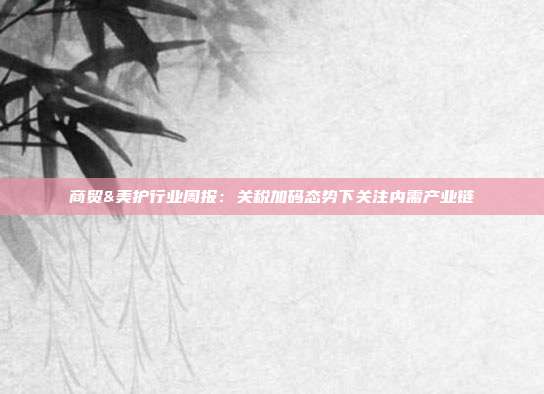 商贸&美护行业周报:关税加码态势下关注内需产业链
