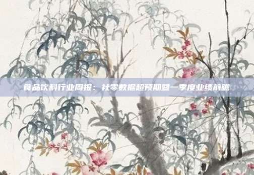 食品饮料行业周报:社零数据超预期暨一季度业绩前瞻