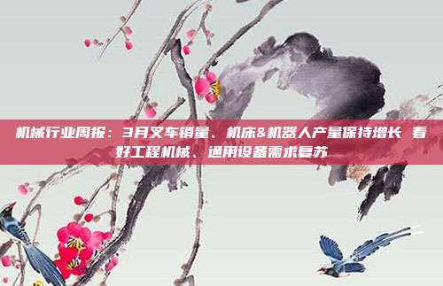 机械行业周报:3月叉车销量、机床&机器人产量保持增长 看好工程机械、通用设备需求复苏