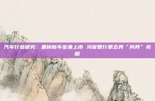 汽车行业研究:重磅新车密集上市 鸿蒙智行第五界“尚界”亮相
