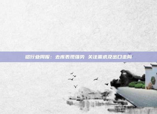 铝行业周报:去库表现强势 关注需求及出口走向