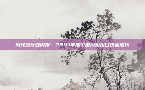 风光储行业周报:25年1季度中国风机出口快速增长