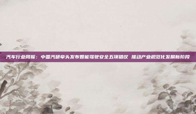 汽车行业周报:中国汽研牵头发布智能驾驶安全五项倡议 推动产业规范化发展新阶段