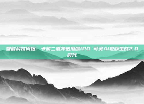 智能科技周报:卡游二度冲击港股IPO 可灵AI视频生成2.0时代