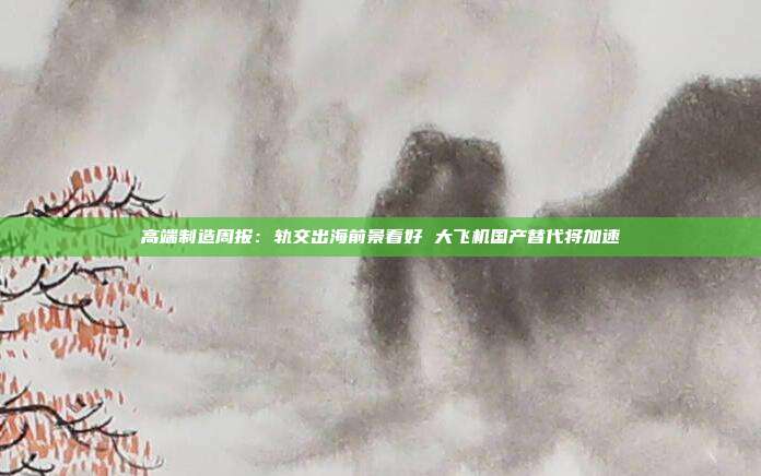 高端制造周报:轨交出海前景看好 大飞机国产替代将加速