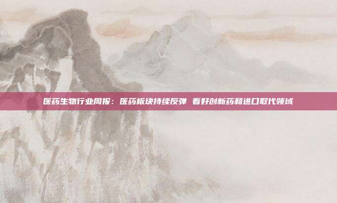 医药生物行业周报:医药板块持续反弹 看好创新药和进口取代领域