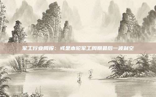 军工行业周报:或是本轮军工周期最后一波利空