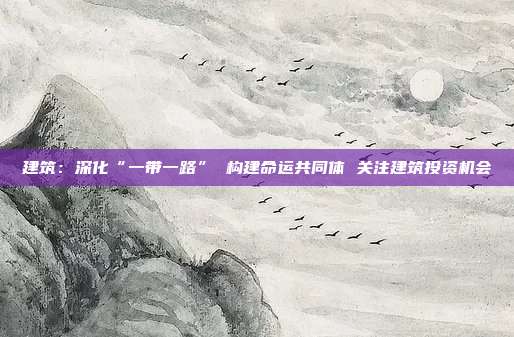 建筑:深化“一带一路” 构建命运共同体 关注建筑投资机会
