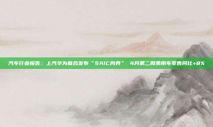 汽车行业报告:上汽华为联合发布“SAIC尚界” 4月第二周乘用车零售同比+8%