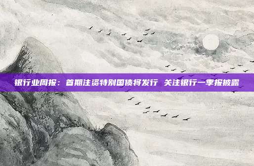银行业周报:首期注资特别国债将发行 关注银行一季报披露