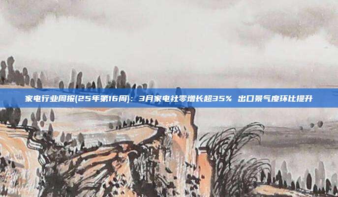 家电行业周报(25年第16周):3月家电社零增长超35% 出口景气度环比提升