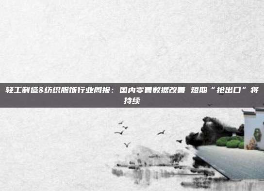 轻工制造&纺织服饰行业周报:国内零售数据改善 短期“抢出口”将持续