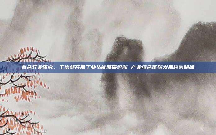 有色行业研究:工信部开展工业节能降碳诊断 产业绿色低碳发展趋势明确