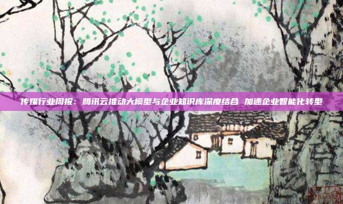 传媒行业周报:腾讯云推动大模型与企业知识库深度结合 加速企业智能化转型
