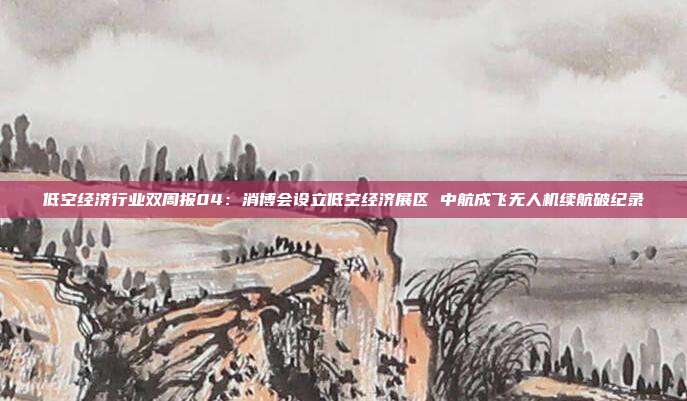 低空经济行业双周报04:消博会设立低空经济展区 中航成飞无人机续航破纪录
