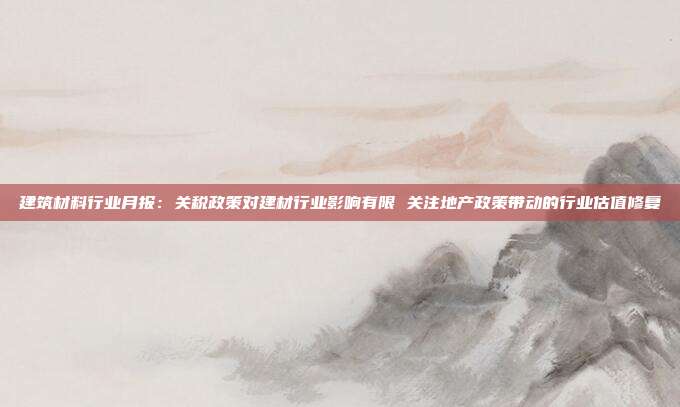 建筑材料行业月报:关税政策对建材行业影响有限 关注地产政策带动的行业估值修复
