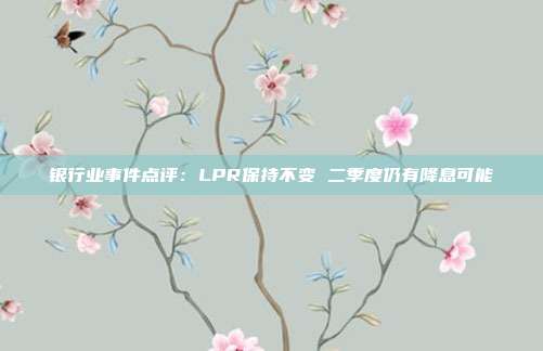 银行业事件点评:LPR保持不变 二季度仍有降息可能