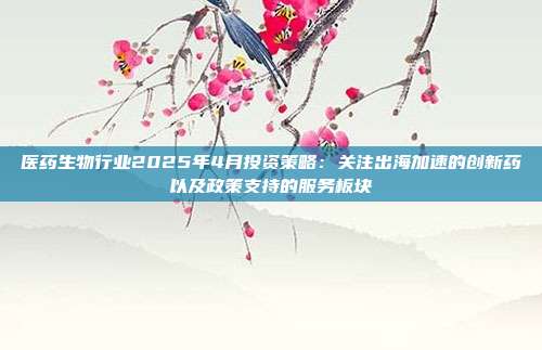医药生物行业2025年4月投资策略:关注出海加速的创新药以及政策支持的服务板块