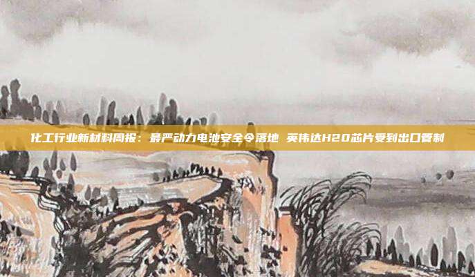 化工行业新材料周报:最严动力电池安全令落地 英伟达H20芯片受到出口管制