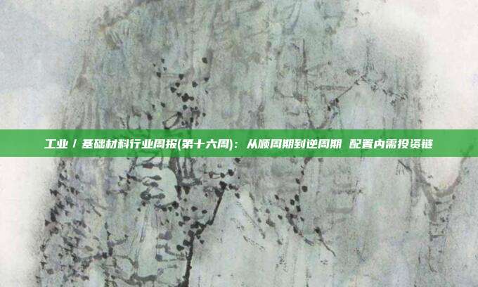 工业/基础材料行业周报(第十六周):从顺周期到逆周期 配置内需投资链