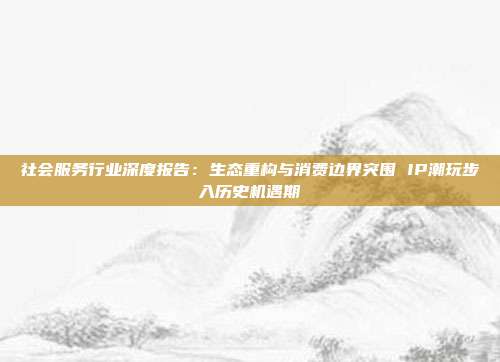 社会服务行业深度报告:生态重构与消费边界突围 IP潮玩步入历史机遇期