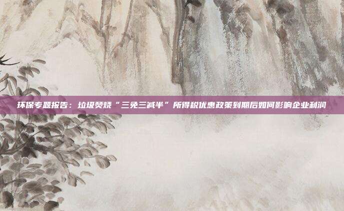 环保专题报告:垃圾焚烧“三免三减半”所得税优惠政策到期后如何影响企业利润