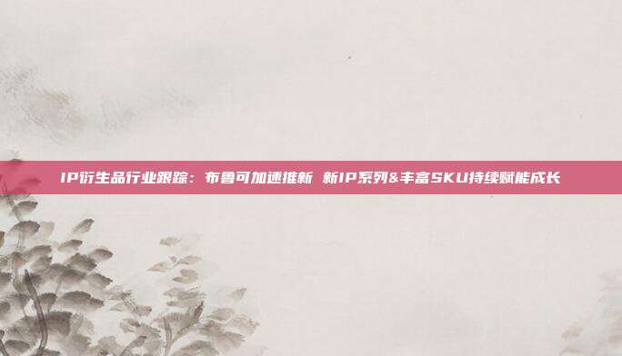 IP衍生品行业跟踪:布鲁可加速推新 新IP系列&丰富SKU持续赋能成长