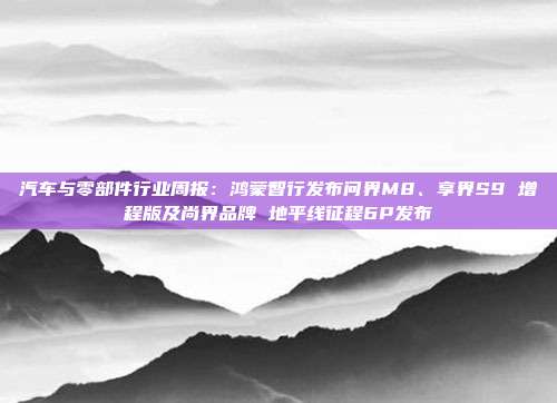 汽车与零部件行业周报:鸿蒙智行发布问界M8、享界S9 增程版及尚界品牌 地平线征程6P发布