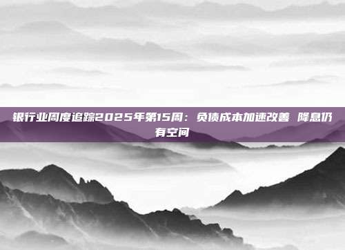 银行业周度追踪2025年第15周:负债成本加速改善 降息仍有空间