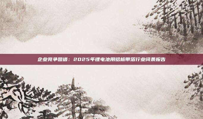 企业竞争图谱：2025年锂电池用铝板带箔行业词条报告
