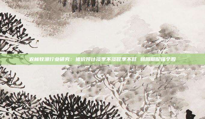 农林牧渔行业研究:猪价预计淡季不淡旺季不旺 弱周期配强个股