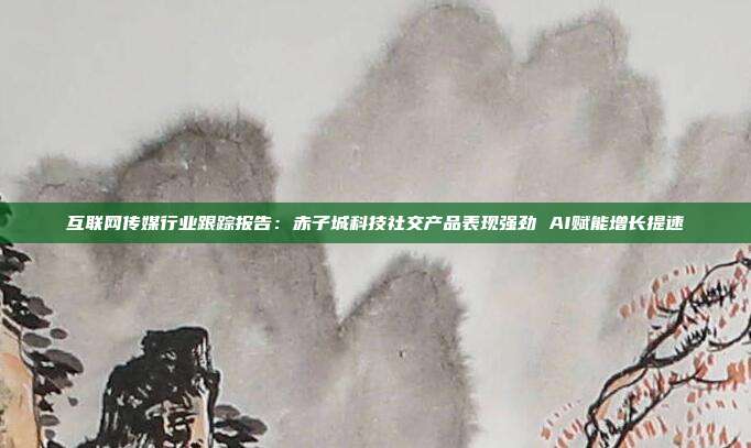 互联网传媒行业跟踪报告:赤子城科技社交产品表现强劲 AI赋能增长提速