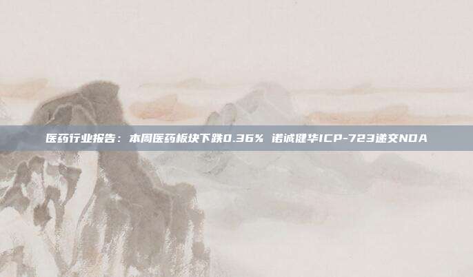医药行业报告:本周医药板块下跌0.36% 诺诚健华ICP-723递交NDA