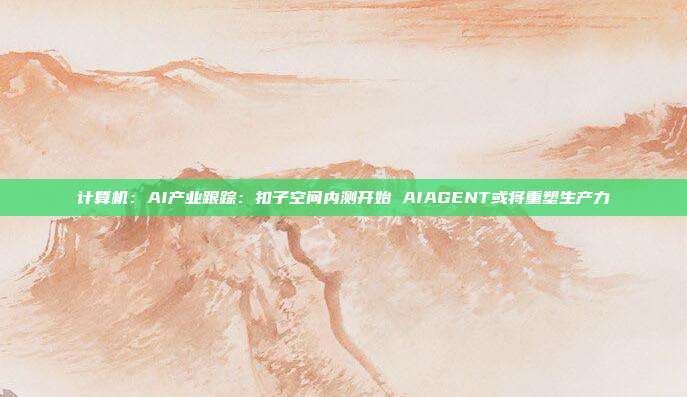 计算机:AI产业跟踪:扣子空间内测开始 AIAGENT或将重塑生产力