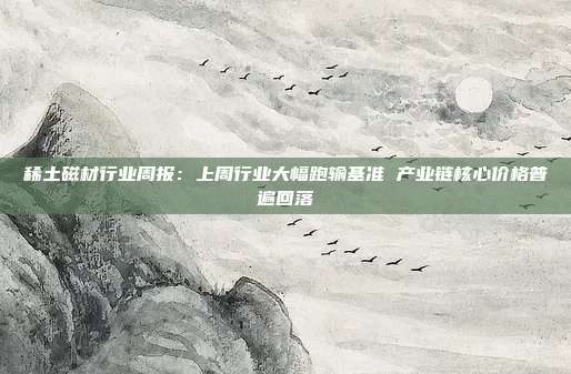 稀土磁材行业周报:上周行业大幅跑输基准 产业链核心价格普遍回落