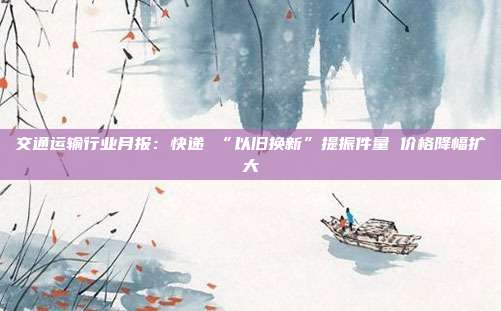 交通运输行业月报:快递 “以旧换新”提振件量 价格降幅扩大