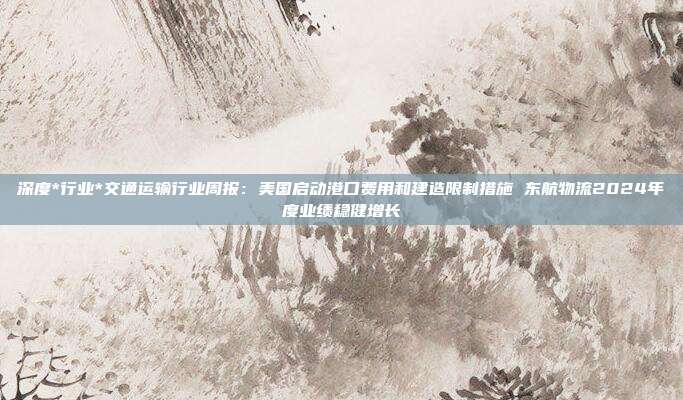 深度*行业*交通运输行业周报:美国启动港口费用和建造限制措施 东航物流2024年度业绩稳健增长