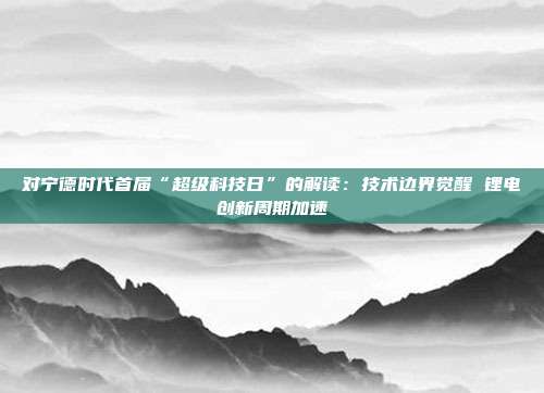 对宁德时代首届“超级科技日”的解读:技术边界觉醒 锂电创新周期加速