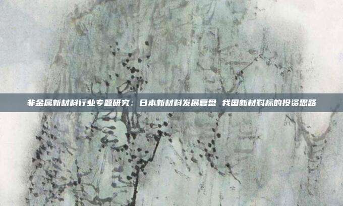 非金属新材料行业专题研究:日本新材料发展复盘 我国新材料标的投资思路