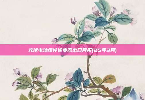 光伏电池组件逆变器出口月报(25年3月)