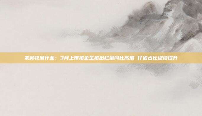 农林牧渔行业:3月上市猪企生猪出栏量同比高增 仔猪占比继续提升