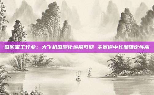 国防军工行业:大飞机国际化进展可期 主赛道中长期确定性高