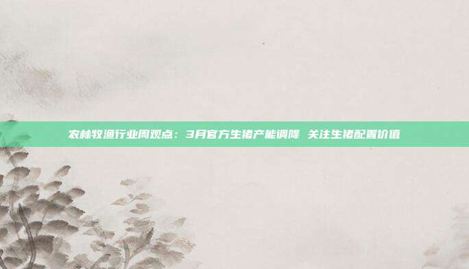 农林牧渔行业周观点:3月官方生猪产能调降 关注生猪配置价值