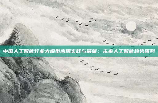 中国人工智能行业大模型应用实践与展望:未来人工智能趋势研判