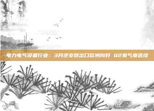 电力电气设备行业:3月逆变器出口欧洲向好 Q2景气度延续