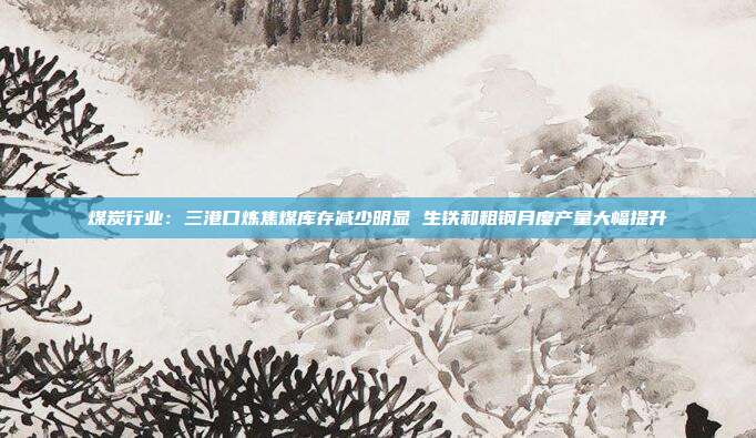 煤炭行业:三港口炼焦煤库存减少明显 生铁和粗钢月度产量大幅提升