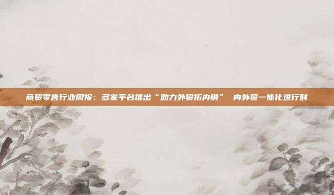 商贸零售行业周报:多家平台推出“助力外贸拓内销” 内外贸一体化进行时